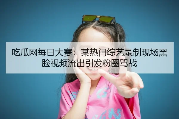 吃瓜网每日大赛：某热门综艺录制现场黑脸视频流出引发粉圈骂战