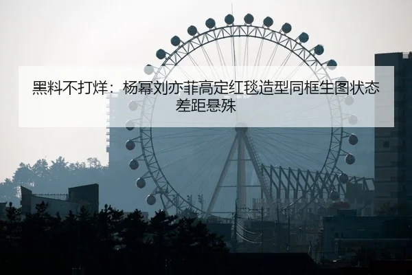 黑料不打烊：杨幂刘亦菲高定红毯造型同框生图状态差距悬殊